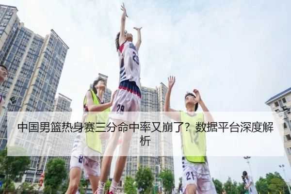 中国男篮热身赛三分命中率又崩了？数据平台深度解析